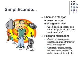 Simplificando...
 Chamar a atenção
através de uma
mensagem-chave
 Quem são as pessoas que
serão atingidas? Como elas
serão atraídas?
 Passar a mensagem
 Quais os meios serão
utilizados para se transmitir
essa mensagem?
 Cartazes, folders, faixas,
brindes, anúncios em TV,
rádio, jornais, internet, etc.
 