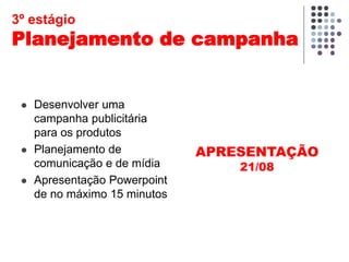  Desenvolver uma
campanha publicitária
para os produtos
 Planejamento de
comunicação e de mídia
 Apresentação Powerpoint
de no máximo 15 minutos
APRESENTAÇÃO
21/08
3º estágio
Planejamento de campanha
 