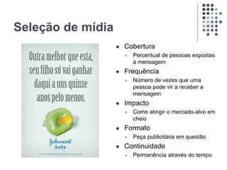 Seleção de mídia
 Cobertura
 Percentual de pessoas expostas
à mensagem
 Frequência
 Número de vezes que uma
pessoa pode vir a receber a
mensagem
 Impacto
 Como atingir o mercado-alvo em
cheio
 Formato
 Peça publicitária em questão
 Continuidade
 Permanência através do tempo
 