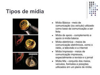 Tipos de mídia
 Mídia Básica - meio de
comunicação (ou veículo) utilizado
como base da comunicação a ser
feita
 Mídia de apoio - complemento e
apoio à mídia básica
 Mídia eletrônica - meios de
comunicação eletrônicos, como o
rádio, a televisão e a internet
 Mídia Impressa - meios de
comunicação impressos,
especialmente a revista e o jornal
 Mídia Mix - conjunto dos meios,
veículos, formatos e posições
utilizados em um plano de mídia.
 