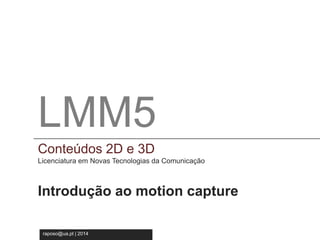 LMM5 
Conteúdos 2D e 3D 
Licenciatura em Novas Tecnologia da Comunicação 
LMM5 
Conteúdos 2D e 3D 
Licenciatura em Novas Tecnologias da Comunicação 
Introdução ao motion capture 
raposo@ua.pt | 2014 
 