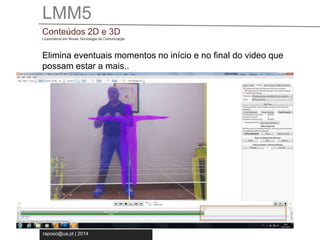 LMM5 
Conteúdos 2D e 3D 
Licenciatura em Novas Tecnologia da Comunicação 
Elimina eventuais momentos no início e no final do video que 
possam estar a mais.. 
raposo@ua.pt | 2014 
 