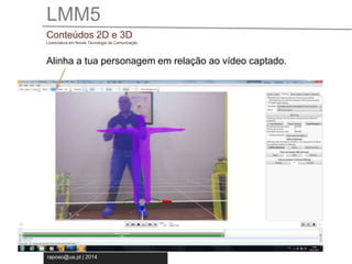 LMM5 
Conteúdos 2D e 3D 
Licenciatura em Novas Tecnologia da Comunicação 
Alinha a tua personagem em relação ao vídeo captado. 
raposo@ua.pt | 2014 
 