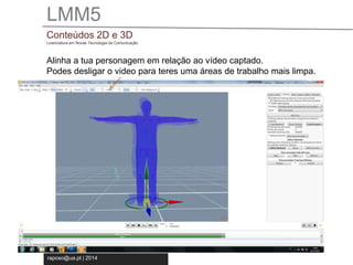 LMM5 
Conteúdos 2D e 3D 
Licenciatura em Novas Tecnologia da Comunicação 
Alinha a tua personagem em relação ao vídeo captado. 
Podes desligar o video para teres uma áreas de trabalho mais limpa. 
raposo@ua.pt | 2014 
 