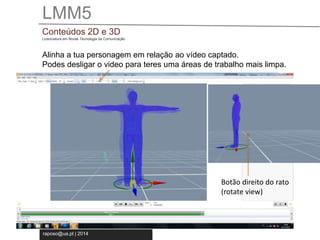 LMM5 
Conteúdos 2D e 3D 
Licenciatura em Novas Tecnologia da Comunicação 
Alinha a tua personagem em relação ao vídeo captado. 
Podes desligar o video para teres uma áreas de trabalho mais limpa. 
raposo@ua.pt | 2014 
Botão direito do rato 
(rotate view) 
 