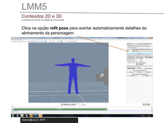LMM5 
Conteúdos 2D e 3D 
Licenciatura em Novas Tecnologia da Comunicação 
Clica na opção refit pose para acertar automaticamente detalhes do 
alinhamento da personagem. 
raposo@ua.pt | 2014 
 