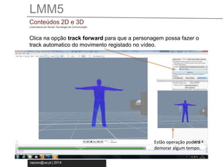 LMM5 
Conteúdos 2D e 3D 
Licenciatura em Novas Tecnologia da Comunicação 
Clica na opção track forward para que a personagem possa fazer o 
track automatico do movimento registado no vídeo. 
raposo@ua.pt | 2014 
Estão operação poderá 
demorar algum tempo. 
 