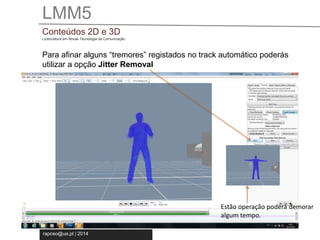 LMM5 
Conteúdos 2D e 3D 
Licenciatura em Novas Tecnologia da Comunicação 
Para afinar alguns “tremores” registados no track automático poderás 
utilizar a opção Jitter Removal 
raposo@ua.pt | 2014 
Estão operação poderá demorar 
algum tempo. 
 