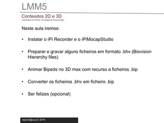 LMM5 
Conteúdos 2D e 3D 
Licenciatura em Novas Tecnologia da Comunicação 
Neste aula iremos: 
• Instalar o iPi Recorder e o iPiMocapStudio 
• Preparar e gravar alguns ficheiros em formato .bhv (Biovision 
Hierarchy files) 
• Animar Bipeds no 3D max com recurso a ficheiros .bip 
• Converter os ficheiros .bhv em ficheiro .bip 
• Ser felizes (opcional) 
raposo@ua.pt | 2014 
 
