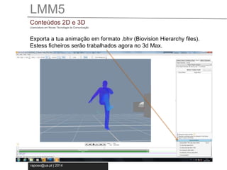 LMM5 
Conteúdos 2D e 3D 
Licenciatura em Novas Tecnologia da Comunicação 
Exporta a tua animação em formato .bhv (Biovision Hierarchy files). 
Estess ficheiros serão trabalhados agora no 3d Max. 
raposo@ua.pt | 2014 
 