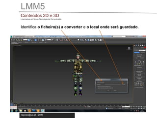 LMM5 
Conteúdos 2D e 3D 
Licenciatura em Novas Tecnologia da Comunicação 
Identifica o ficheiro(s) a converter e o local onde será guardado. 
raposo@ua.pt | 2014 
 