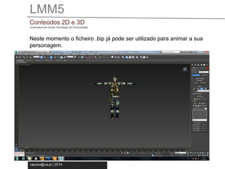 LMM5 
Conteúdos 2D e 3D 
Licenciatura em Novas Tecnologia da Comunicação 
Neste momento o ficheiro .bip já pode ser utilizado para animar a sua 
personagem. 
raposo@ua.pt | 2014 
 