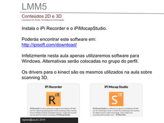 LMM5 
Conteúdos 2D e 3D 
Licenciatura em Novas Tecnologia da Comunicação 
Instala o iPi Recorder e o iPiMocapStudio. 
Poderás encontrar este software em: 
http://ipisoft.com/download/ 
Infelizmente nesta aula apenas utilizaremos software para 
Windows. Alternativas serão colocadas no grupo do perfil. 
Os drivers para o kinect são os mesmos utilizados na aula sobre 
scanning 3D. 
raposo@ua.pt | 2014 
 