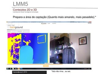 LMM5 
Conteúdos 2D e 3D 
Licenciatura em Novas Tecnologia da Comunicação 
Prepara a área de captação (Quanto mais amarelo, mais pesadelo) * 
raposo@ua.pt | 2014 
*Isto não rima…eu sei. 
 