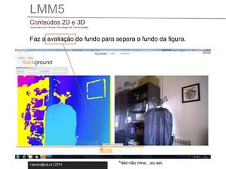 LMM5 
Conteúdos 2D e 3D 
Licenciatura em Novas Tecnologia da Comunicação 
Faz a avaliação do fundo para separa o fundo da figura. 
raposo@ua.pt | 2014 
*Isto não rima…eu sei. 
 
