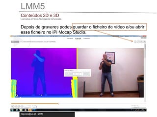 LMM5 
Conteúdos 2D e 3D 
Licenciatura em Novas Tecnologia da Comunicação 
Depois de gravares podes guardar o ficheiro de vídeo e/ou abrir 
esse ficheiro no iPi Mocap Studio. 
raposo@ua.pt | 2014 
 