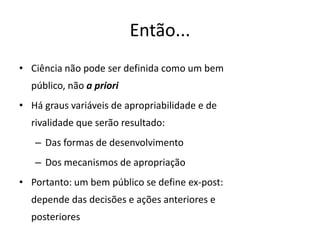 Então...
• Ciência não pode ser definida como um bem
  público, não a priori
• Há graus variáveis de apropriabilidade e de
  rivalidade que serão resultado:
   – Das formas de desenvolvimento
   – Dos mecanismos de apropriação
• Portanto: um bem público se define ex-post:
  depende das decisões e ações anteriores e
  posteriores
 
