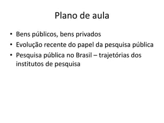 Plano de aula
• Bens públicos, bens privados
• Evolução recente do papel da pesquisa pública
• Pesquisa pública no Brasil – trajetórias dos
  institutos de pesquisa
 