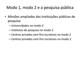 Modo 1, modo 2 e a pesquisa pública
• Missões ampliadas das instituições públicas de
  pesquisa
  – Universidades no modo 2
  – Institutos de pesquisa no modo 2
  – Centros privados sem fins lucrativos no modo 2
  – Centros privados com fins lucrativos no modo 2
 