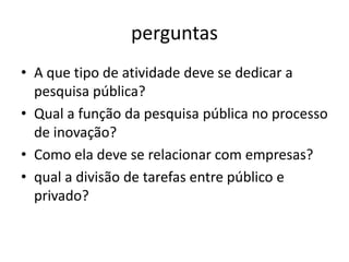 perguntas
• A que tipo de atividade deve se dedicar a
  pesquisa pública?
• Qual a função da pesquisa pública no processo
  de inovação?
• Como ela deve se relacionar com empresas?
• qual a divisão de tarefas entre público e
  privado?
 