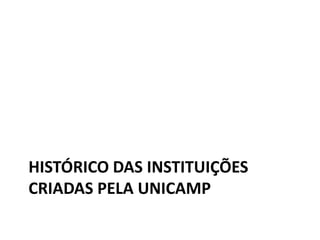 HISTÓRICO DAS INSTITUIÇÕES
CRIADAS PELA UNICAMP
 