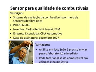 Sensor para qualidade de combustíveis
Descrição:
• Sistema de avaliação de combustíveis por meio de
  sensores de fibra ótica
• PI 0703260-9
• Inventor: Carlos Kenichi Suzuki, FEM
• Empresa Licenciada: Click Automotiva
• Data de assinatura: dezembro 2007

                  Vantagens:
                  • Análise em loco (não é preciso enviar
                    para o laboratório) e imediata
                  • Pode fazer análise do combustível em
                    veículos e na indústria
 