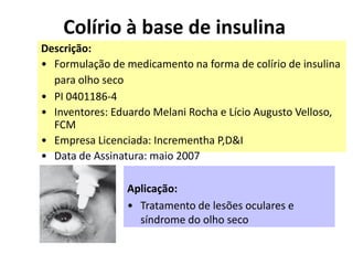 Colírio à base de insulina
Descrição:
• Formulação de medicamento na forma de colírio de insulina
  para olho seco
• PI 0401186-4
• Inventores: Eduardo Melani Rocha e Lício Augusto Velloso,
  FCM
• Empresa Licenciada: Incrementha P,D&I
• Data de Assinatura: maio 2007

                Aplicação:
                • Tratamento de lesões oculares e
                  síndrome do olho seco
 
