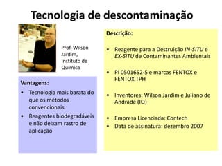 Tecnologia de descontaminação
                              Descrição:

               Prof. Wilson   • Reagente para a Destruição IN-SITU e
               Jardim,          EX-SITU de Contaminantes Ambientais
               Instituto de
               Química
                              • PI 0501652-5 e marcas FENTOX e
                                FENTOX TPH
Vantagens:
• Tecnologia mais barata do   • Inventores: Wilson Jardim e Juliano de
  que os métodos                Andrade (IQ)
  convencionais
• Reagentes biodegradáveis    • Empresa Licenciada: Contech
  e não deixam rastro de      • Data de assinatura: dezembro 2007
  aplicação
 