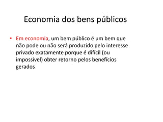 Economia dos bens públicos

• Em economia, um bem público é um bem que
  não pode ou não será produzido pelo interesse
  privado exatamente porque é difícil (ou
  impossível) obter retorno pelos benefícios
  gerados
 