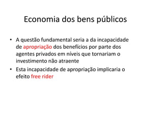 Economia dos bens públicos

• A questão fundamental seria a da incapacidade
  de apropriação dos benefícios por parte dos
  agentes privados em níveis que tornariam o
  investimento não atraente
• Esta incapacidade de apropriação implicaria o
  efeito free rider
 