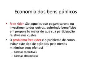 Economia dos bens públicos

• Free rider são aqueles que pegam carona no
  investimento dos outros, auferindo benefícios
  em proporção maior do que sua participação
  relativa nos custos
• O problema free rider é o problema de como
  evitar este tipo de ação (ou pelo menos
  minimizar seus efeitos)
   – Formas coercitivas
   – Formas alternativas
 