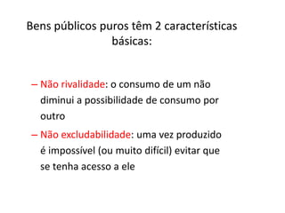 Bens públicos puros têm 2 características
                básicas:


– Não rivalidade: o consumo de um não
  diminui a possibilidade de consumo por
  outro
– Não excludabilidade: uma vez produzido
  é impossível (ou muito difícil) evitar que
  se tenha acesso a ele
 