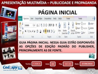 PÁGINA INICIAL 
GUIA PÁGINA INICIAL: NESSA GUIA ESTÃO DISPONIVÉIS 
AS OPÇÕES DE EDIÇÃO PADRÃO DO PUBLISHER, 
PRINCIPALMENTE AS DE FONTE. 
Turma: T 2506 A Aula: 09 Pág: 58 À XX Data: 27/09/2014 
 