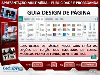 GUIA DESIGN DE PÁGINA 
GUIA DESIGN DE PÁGINA: NESSA GUIA ESTÃO AS 
OPÇÕES DE EDIÇÃO DOS ESQUEMAS DE CORES, 
MODELOS, PLANO DE FUNDO, DENTRE OUTRAS. 
Turma: T 2506 A Aula: 09 Pág: 58 À XX Data: 27/09/2014 
 