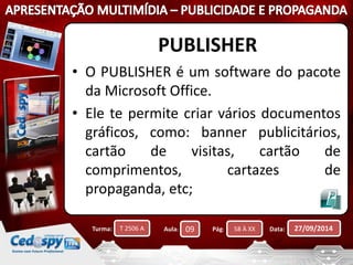 PUBLISHER 
• O PUBLISHER é um software do pacote 
da Microsoft Office. 
• Ele te permite criar vários documentos 
gráficos, como: banner publicitários, 
cartão de visitas, cartão de 
comprimentos, cartazes de 
propaganda, etc; 
Turma: T 2506 A Aula: 09 Pág: 58 À XX Data: 27/09/2014 
 