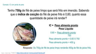 Tenho 750g de filé de peixe limpo que será frito em imersão. Sabendo
que o índice de cocção do filé de peixe frito é 0,60, quanto essa
quantidade de peixe irá render?
Exemplo: IC com perda de peso
IC = Peso alimento pronto
Peso Líquido
0,60 = Peso alimento pronto
750
Peso alimento pronto = 0,60 X 750
Imagens: Google Images. Fonte IC: https://docs.ufpr.br/~monica.anjos/Fatores.pdf
Peso alimento pronto = 450 g
Resposta: Os 750g de filé de peixe limpo renderão 450g de filé de peixe frito.
 