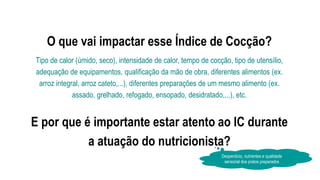 O que vai impactar esse Índice de Cocção?
Tipo de calor (úmido, seco), intensidade de calor, tempo de cocção, tipo de utensílio,
adequação de equipamentos, qualificação da mão de obra, diferentes alimentos (ex.
arroz integral, arroz cateto,...), diferentes preparações de um mesmo alimento (ex.
assado, grelhado, refogado, ensopado, desidratado,...), etc.
E por que é importante estar atento ao IC durante
a atuação do nutricionista?
Desperdício, nutrientes e qualidade
sensorial dos pratos preparados
 
