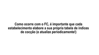 Como ocorre com o FC, é importante que cada
estabelecimento elabore a sua própria tabela de índices
de cocção (e atualize periodicamente!)
 