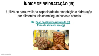 IR= Peso do alimento reidratado (g)
Peso do alimento seco(g)
ÍNDICE DE REIDRATAÇÃO (IR)
Utiliza-se para avaliar a capacidade de embebição e hidratação
por alimentos tais como leguminosas e cereais
Imagens: Google Images
 