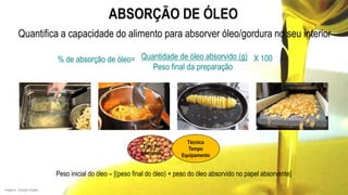 ABSORÇÃO DE ÓLEO
Quantifica a capacidade do alimento para absorver óleo/gordura no seu interior
Quantidade de óleo absorvido (g)
Peso final da preparação
% de absorção de óleo= X 100
Peso inicial do óleo – [(peso final do óleo) + peso do óleo absorvido no papel absorvente]
Tipo de
alimento
Imagens: Google Images
Técnica
Tempo
Equipamento
 