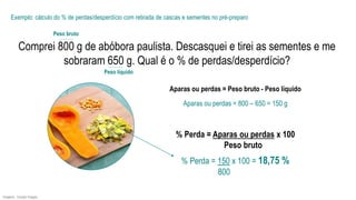 Imagens: Google Images.
Comprei 800 g de abóbora paulista. Descasquei e tirei as sementes e me
sobraram 650 g. Qual é o % de perdas/desperdício?
Exemplo: cálculo do % de perdas/desperdício com retirada de cascas e sementes no pré-preparo
% Perda = 150 x 100 = 18,75 %
800
Aparas ou perdas = 800 – 650 = 150 g
Aparas ou perdas = Peso bruto - Peso líquido
% Perda = Aparas ou perdas x 100
Peso bruto
Peso líquido
Peso bruto
 