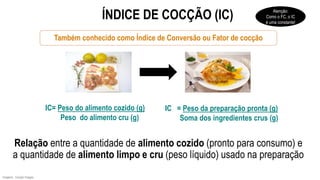 Também conhecido como Índice de Conversão ou Fator de cocção
Relação entre a quantidade de alimento cozido (pronto para consumo) e
a quantidade de alimento limpo e cru (peso líquido) usado na preparação
IC= Peso do alimento cozido (g)
Peso do alimento cru (g)
IC = Peso da preparação pronta (g)
Soma dos ingredientes crus (g)
ÍNDICE DE COCÇÃO (IC)
Imagens: Google Images.
Atenção:
Como o FC, o IC
é uma constante!
 
