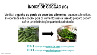 Verificar o ganho ou perda de peso dos alimentos, quando submetidos
às operações de cocção, pois os alimentos nesta fase do preparo podem
sofrer tanto hidratação quanto desidratação
Imagens: Google Images.
IC > 1 indica que teve ganho de peso durante o preparo
IC < 1 indica que teve perda de peso durante o preparo
Para que serve?
ÍNDICE DE COCÇÃO (IC)
 