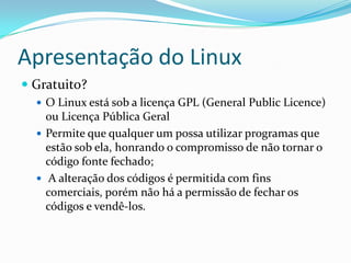 Apresentação do Linux
 Gratuito?
 O Linux está sob a licença GPL (General Public Licence)
ou Licença Pública Geral
 Permite que qualquer um possa utilizar programas que
estão sob ela, honrando o compromisso de não tornar o
código fonte fechado;
 A alteração dos códigos é permitida com fins
comerciais, porém não há a permissão de fechar os
códigos e vendê-los.
 