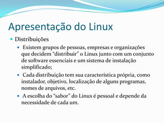 Apresentação do Linux
 Distribuições
 Existem grupos de pessoas, empresas e organizações
que decidem “distribuir” o Linux junto com um conjunto
de software essenciais e um sistema de instalação
simplificado;
 Cada distribuição tem sua característica própria, como
instalador, objetivo, localização de alguns programas,
nomes de arquivos, etc.
 A escolha do “sabor” do Linux é pessoal e depende da
necessidade de cada um.
 