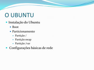 O UBUNTU
 Instalação do Ubuntu
 Boot
 Particionamento
 Partição /
 Partição swap
 Partição /var
 Configurações básicas de rede
 