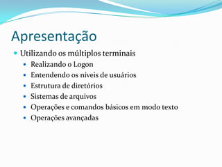 Apresentação
 Utilizando os múltiplos terminais
 Realizando o Logon
 Entendendo os níveis de usuários
 Estrutura de diretórios
 Sistemas de arquivos
 Operações e comandos básicos em modo texto
 Operações avançadas
 