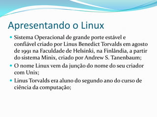 Apresentando o Linux
 Sistema Operacional de grande porte estável e
confiável criado por Linus Benedict Torvalds em agosto
de 1991 na Faculdade de Helsinki, na Finlândia, a partir
do sistema Minix, criado por Andrew S. Tanenbaum;
 O nome Linux vem da junção do nome do seu criador
com Unix;
 Linus Torvalds era aluno do segundo ano do curso de
ciência da computação;
 