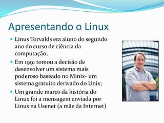 Apresentando o Linux
 Linus Torvalds era aluno do segundo
ano do curso de ciência da
computação;
 Em 1991 tomou a decisão de
desenvolver um sistema mais
poderoso baseado no Minix- um
sistema gratuito derivado do Unix;
 Um grande marco da história do
Linux foi a mensagem enviada por
Linus na Usenet (a mãe da Internet)
 