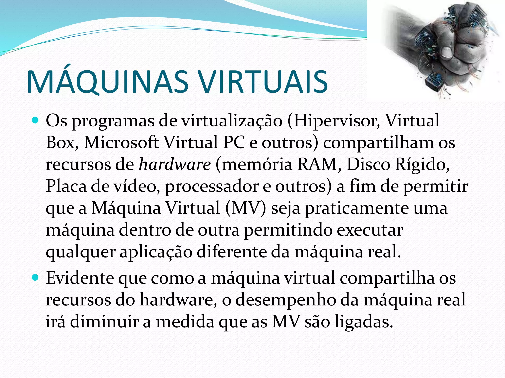MÁQUINAS VIRTUAIS
 Os programas de virtualização (Hipervisor, Virtual
Box, Microsoft Virtual PC e outros) compartilham os
recursos de hardware (memória RAM, Disco Rígido,
Placa de vídeo, processador e outros) a fim de permitir
que a Máquina Virtual (MV) seja praticamente uma
máquina dentro de outra permitindo executar
qualquer aplicação diferente da máquina real.
 Evidente que como a máquina virtual compartilha os
recursos do hardware, o desempenho da máquina real
irá diminuir a medida que as MV são ligadas.
 